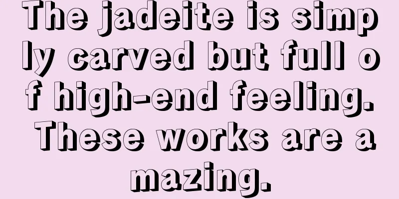 The jadeite is simply carved but full of high-end feeling. These works are amazing.