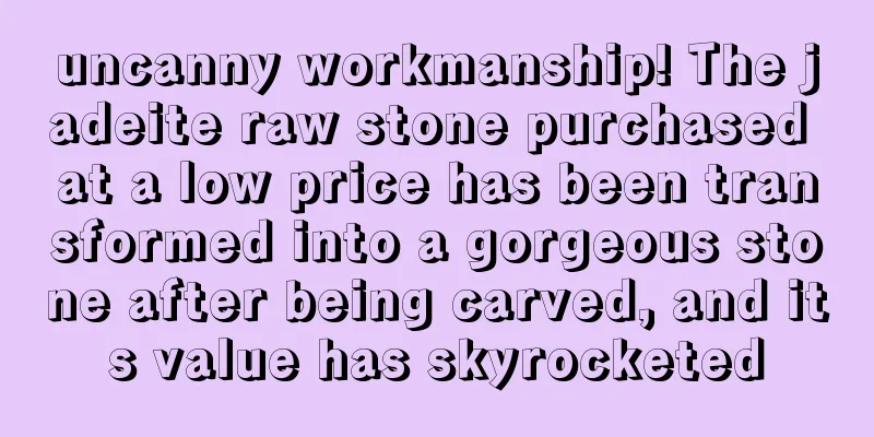 uncanny workmanship! The jadeite raw stone purchased at a low price has been transformed into a gorgeous stone after being carved, and its value has skyrocketed