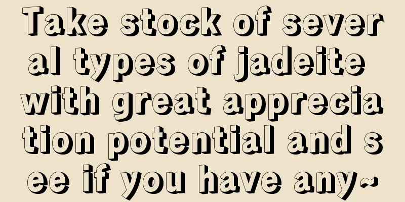 Take stock of several types of jadeite with great appreciation potential and see if you have any~