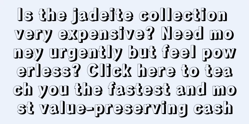 Is the jadeite collection very expensive? Need money urgently but feel powerless? Click here to teach you the fastest and most value-preserving cash