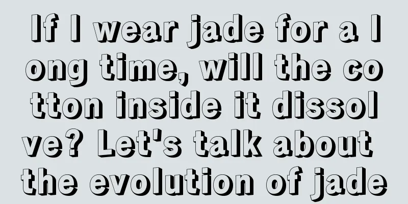 If I wear jade for a long time, will the cotton inside it dissolve? Let's talk about the evolution of jade