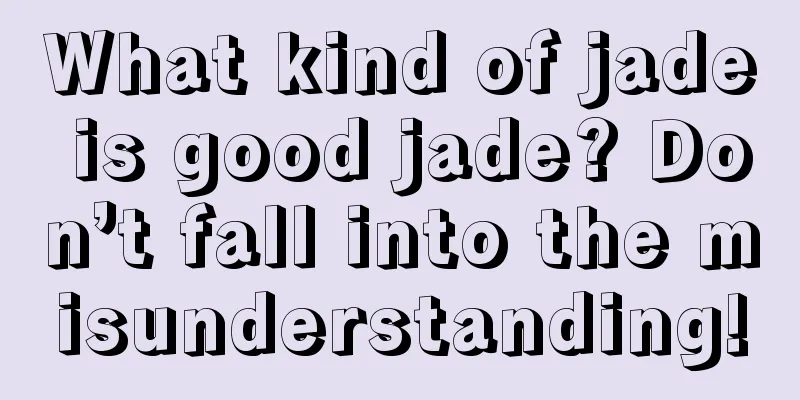 What kind of jade is good jade? Don’t fall into the misunderstanding!