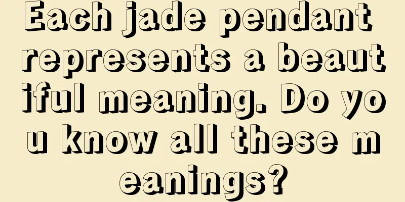 Each jade pendant represents a beautiful meaning. Do you know all these meanings?