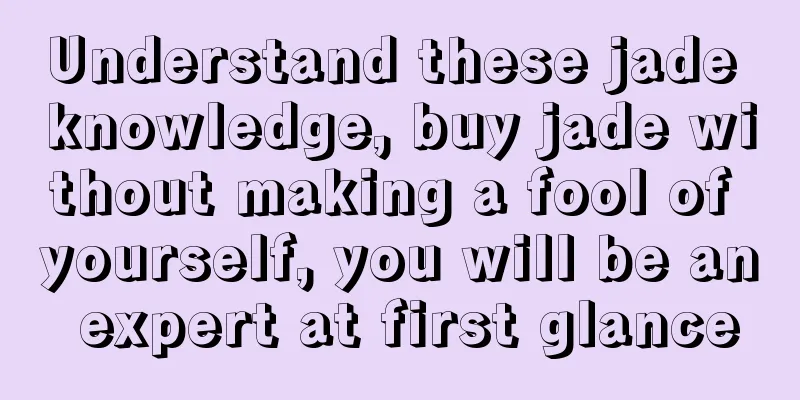 Understand these jade knowledge, buy jade without making a fool of yourself, you will be an expert at first glance