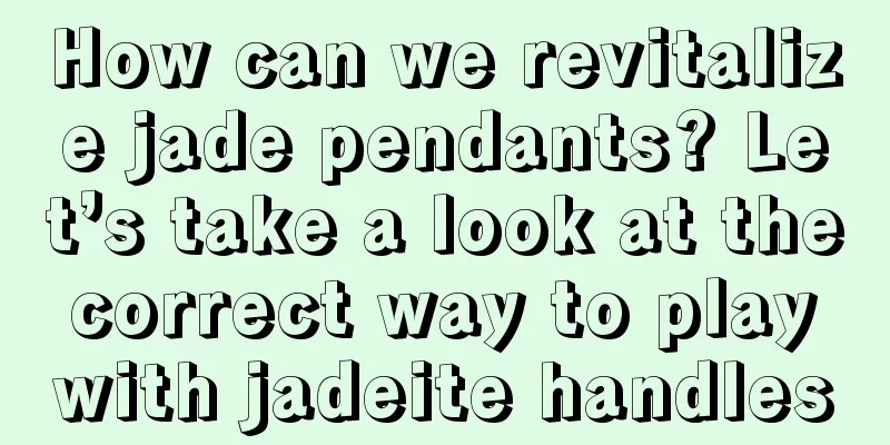 How can we revitalize jade pendants? Let’s take a look at the correct way to play with jadeite handles