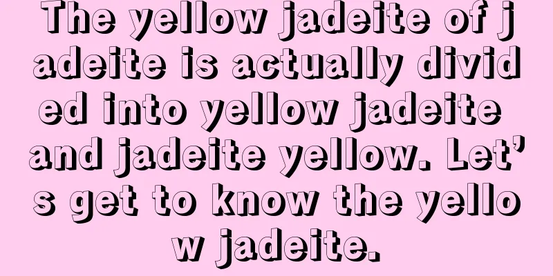 The yellow jadeite of jadeite is actually divided into yellow jadeite and jadeite yellow. Let’s get to know the yellow jadeite.