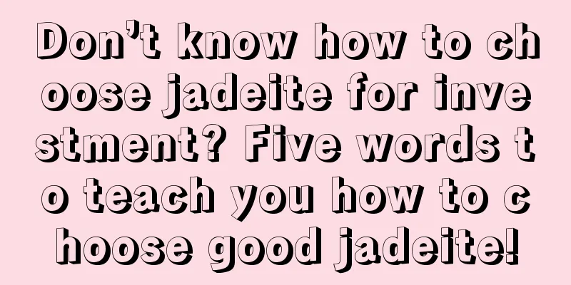 Don’t know how to choose jadeite for investment? Five words to teach you how to choose good jadeite!