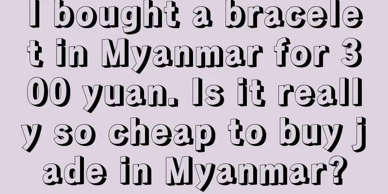 I bought a bracelet in Myanmar for 300 yuan. Is it really so cheap to buy jade in Myanmar?