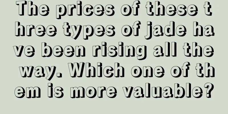 The prices of these three types of jade have been rising all the way. Which one of them is more valuable?