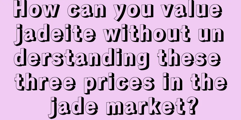 How can you value jadeite without understanding these three prices in the jade market?