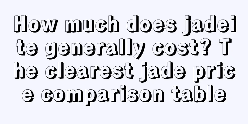 How much does jadeite generally cost? The clearest jade price comparison table