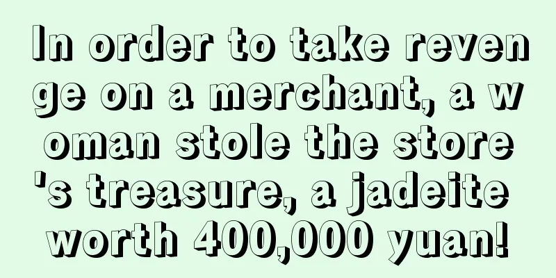 In order to take revenge on a merchant, a woman stole the store's treasure, a jadeite worth 400,000 yuan!