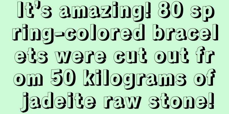 It’s amazing! 80 spring-colored bracelets were cut out from 50 kilograms of jadeite raw stone!