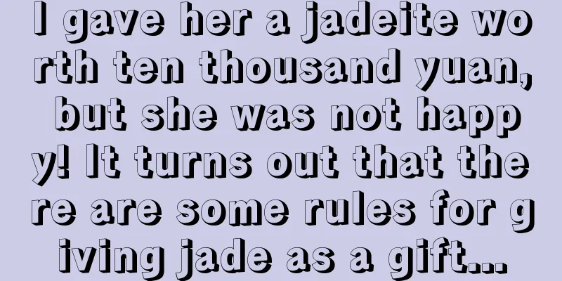 I gave her a jadeite worth ten thousand yuan, but she was not happy! It turns out that there are some rules for giving jade as a gift...