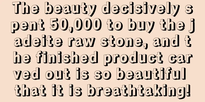 The beauty decisively spent 50,000 to buy the jadeite raw stone, and the finished product carved out is so beautiful that it is breathtaking!