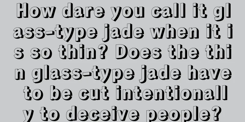 How dare you call it glass-type jade when it is so thin? Does the thin glass-type jade have to be cut intentionally to deceive people?