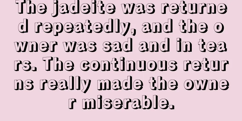 The jadeite was returned repeatedly, and the owner was sad and in tears. The continuous returns really made the owner miserable.