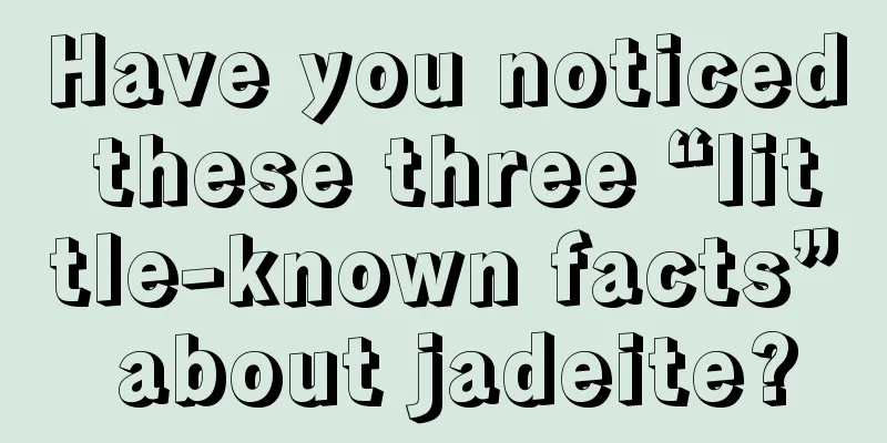 Have you noticed these three “little-known facts” about jadeite?