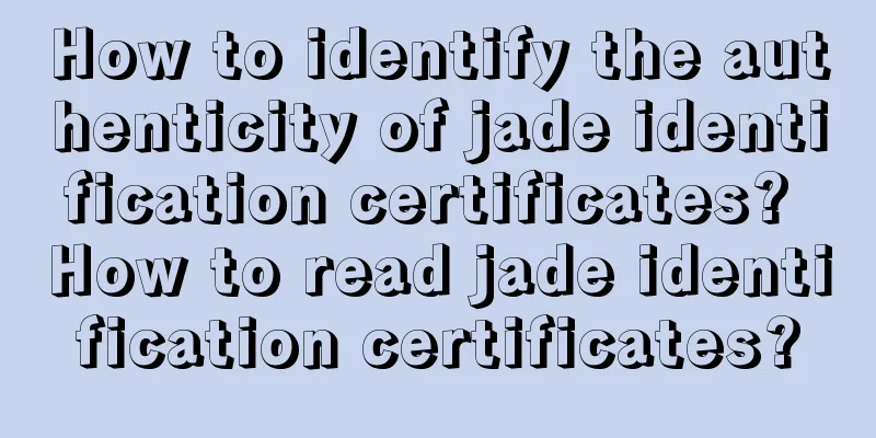 How to identify the authenticity of jade identification certificates? How to read jade identification certificates?