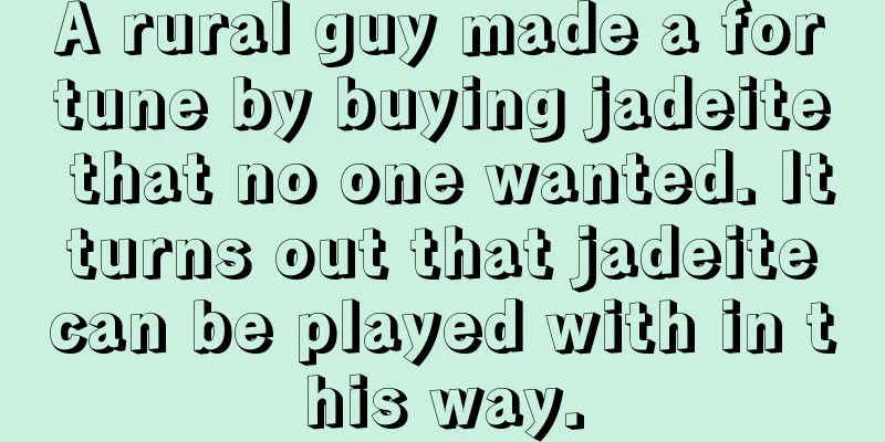 A rural guy made a fortune by buying jadeite that no one wanted. It turns out that jadeite can be played with in this way.