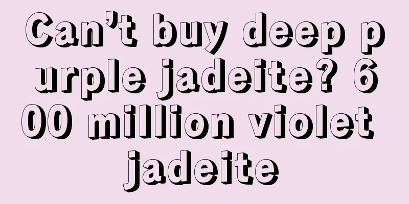 Can’t buy deep purple jadeite? 600 million violet jadeite