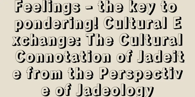 Feelings - the key to pondering! Cultural Exchange: The Cultural Connotation of Jadeite from the Perspective of Jadeology