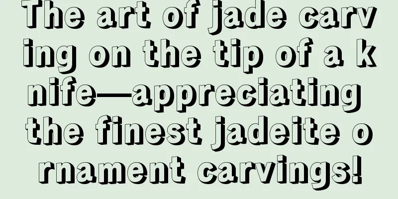 The art of jade carving on the tip of a knife—appreciating the finest jadeite ornament carvings!