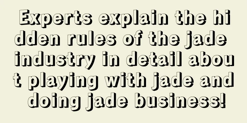 Experts explain the hidden rules of the jade industry in detail about playing with jade and doing jade business!