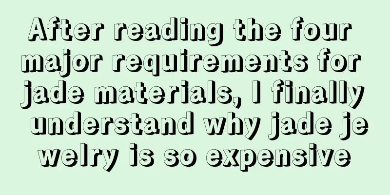 After reading the four major requirements for jade materials, I finally understand why jade jewelry is so expensive