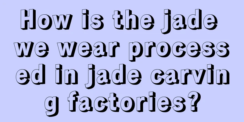 How is the jade we wear processed in jade carving factories?