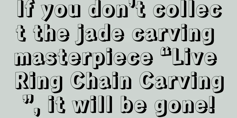 If you don’t collect the jade carving masterpiece “Live Ring Chain Carving”, it will be gone!