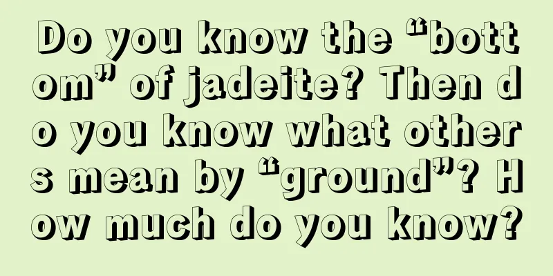 Do you know the “bottom” of jadeite? Then do you know what others mean by “ground”? How much do you know?