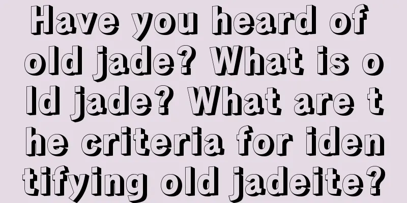 Have you heard of old jade? What is old jade? What are the criteria for identifying old jadeite?