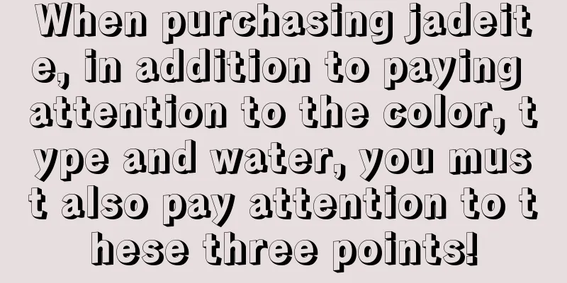 When purchasing jadeite, in addition to paying attention to the color, type and water, you must also pay attention to these three points!