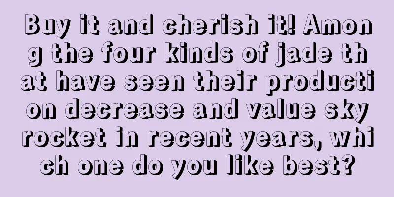 Buy it and cherish it! Among the four kinds of jade that have seen their production decrease and value skyrocket in recent years, which one do you like best?