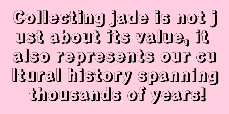 Collecting jade is not just about its value, it also represents our cultural history spanning thousands of years!