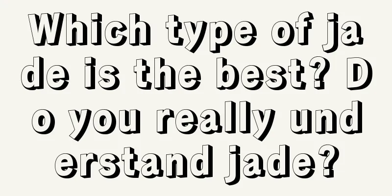 Which type of jade is the best? Do you really understand jade?