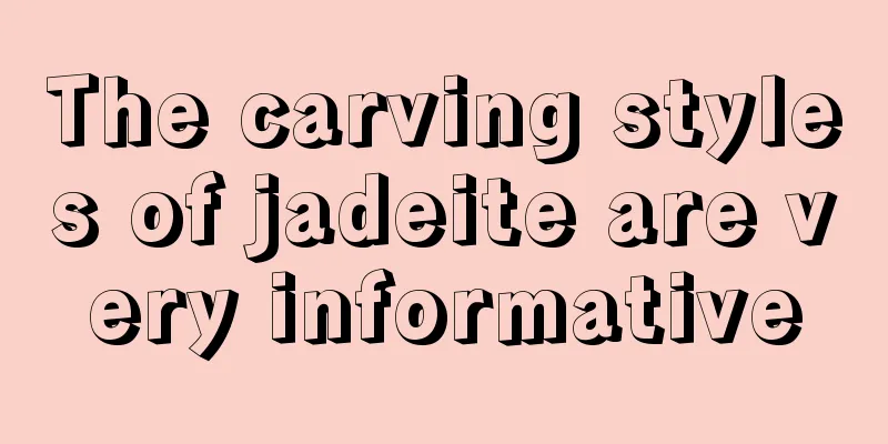 The carving styles of jadeite are very informative