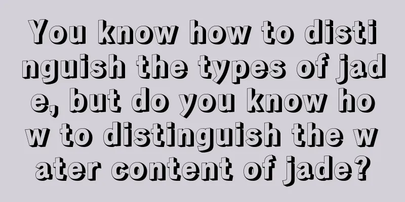 You know how to distinguish the types of jade, but do you know how to distinguish the water content of jade?