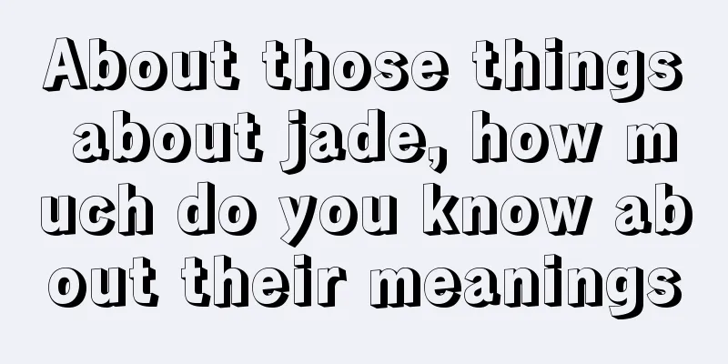 About those things about jade, how much do you know about their meanings