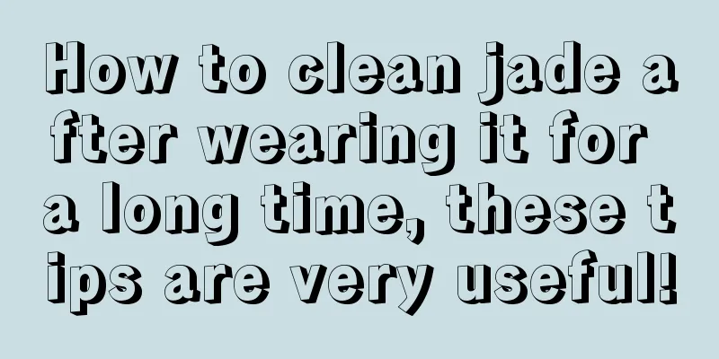 How to clean jade after wearing it for a long time, these tips are very useful!