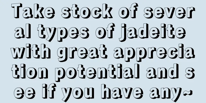 Take stock of several types of jadeite with great appreciation potential and see if you have any~