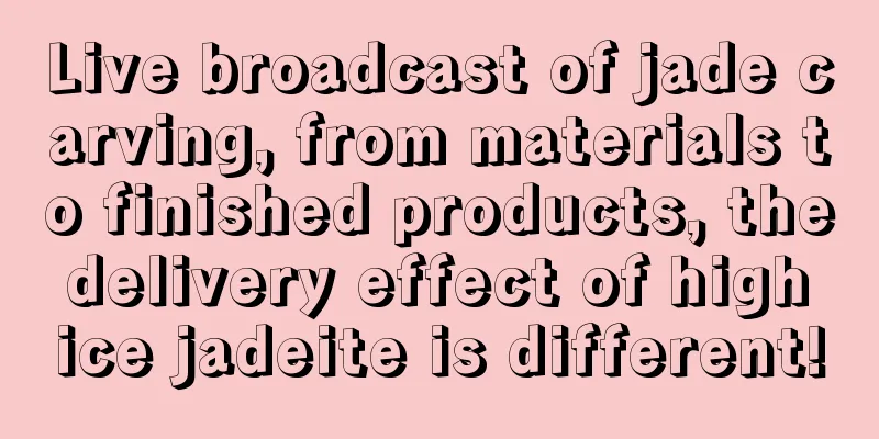 Live broadcast of jade carving, from materials to finished products, the delivery effect of high ice jadeite is different!