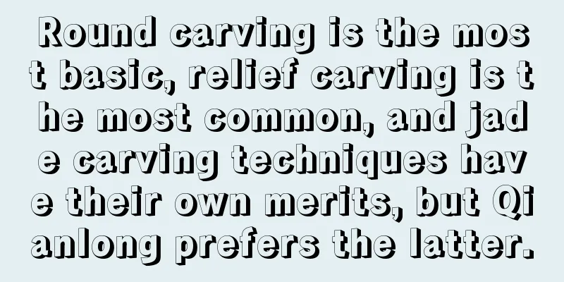 Round carving is the most basic, relief carving is the most common, and jade carving techniques have their own merits, but Qianlong prefers the latter.