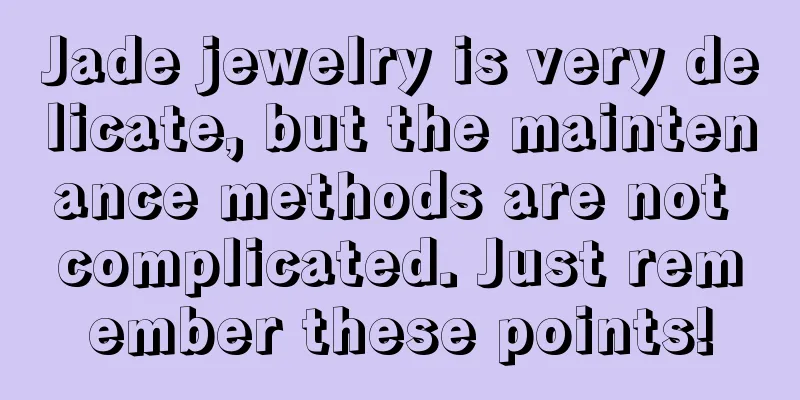 Jade jewelry is very delicate, but the maintenance methods are not complicated. Just remember these points!